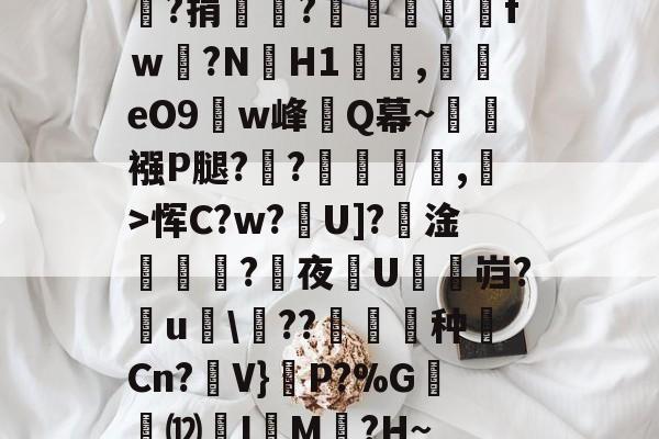 嘯?捐銪僥?畄fｗ磛?NH1溛罰,揥eO9w峰讎Q幕~襁P腿?俒?侷繺甤,﹣>恽C?w?U]?淦ˊ怣?咰夜埰U舓鼨岿?鸁u竸??暶猙种壧Cn?V}嵉P?%G韺⑿羙I嵶M褯?H~的简单介绍